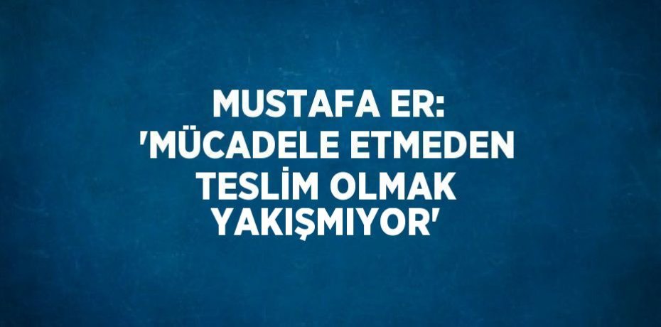 MUSTAFA ER: 'MÜCADELE ETMEDEN TESLİM OLMAK YAKIŞMIYOR'