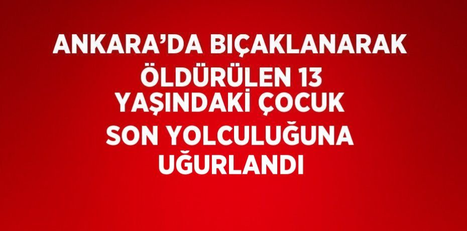 ANKARA’DA BIÇAKLANARAK ÖLDÜRÜLEN 13 YAŞINDAKİ ÇOCUK SON YOLCULUĞUNA UĞURLANDI