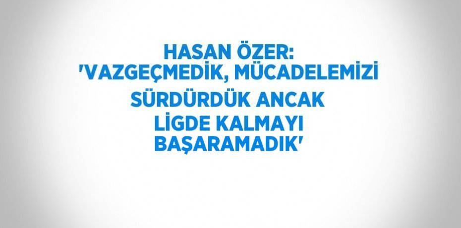 HASAN ÖZER: 'VAZGEÇMEDİK, MÜCADELEMİZİ SÜRDÜRDÜK ANCAK LİGDE KALMAYI BAŞARAMADIK'