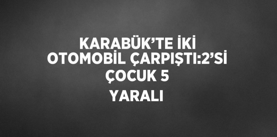 KARABÜK’TE İKİ OTOMOBİL ÇARPIŞTI:2’Sİ ÇOCUK 5 YARALI