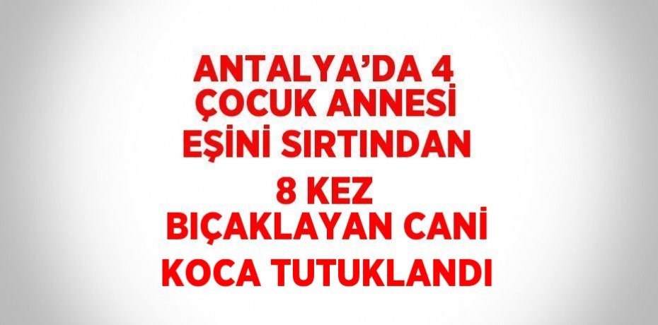 ANTALYA’DA 4 ÇOCUK ANNESİ EŞİNİ SIRTINDAN 8 KEZ BIÇAKLAYAN CANİ KOCA TUTUKLANDI