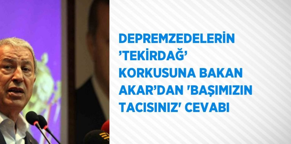 DEPREMZEDELERİN ’TEKİRDAĞ’ KORKUSUNA BAKAN AKAR’DAN 'BAŞIMIZIN TACISINIZ' CEVABI