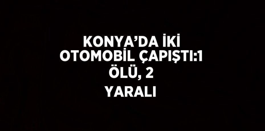 KONYA’DA İKİ OTOMOBİL ÇAPIŞTI:1 ÖLÜ, 2 YARALI