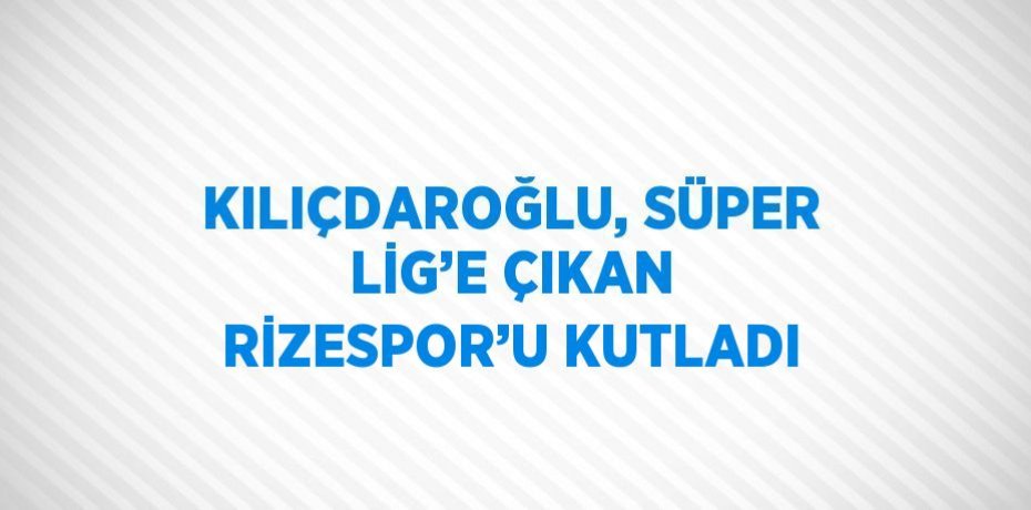 KILIÇDAROĞLU, SÜPER LİG’E ÇIKAN RİZESPOR’U KUTLADI
