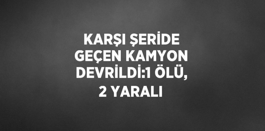 KARŞI ŞERİDE GEÇEN KAMYON DEVRİLDİ:1 ÖLÜ, 2 YARALI