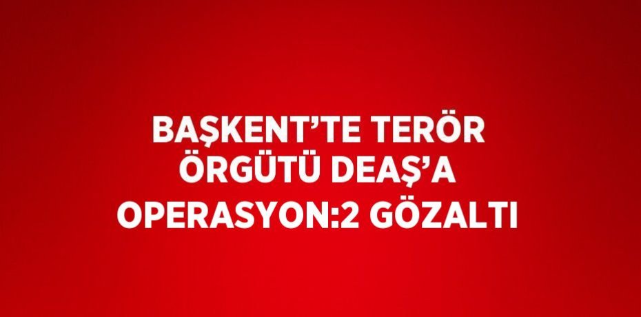BAŞKENT’TE TERÖR ÖRGÜTÜ DEAŞ’A OPERASYON:2 GÖZALTI