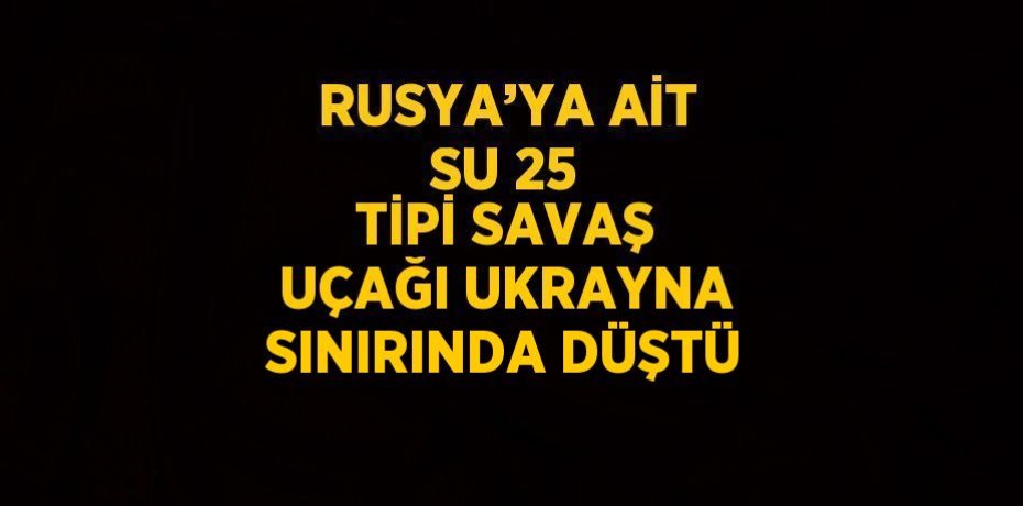 RUSYA’YA AİT SU 25 TİPİ SAVAŞ UÇAĞI UKRAYNA SINIRINDA DÜŞTÜ