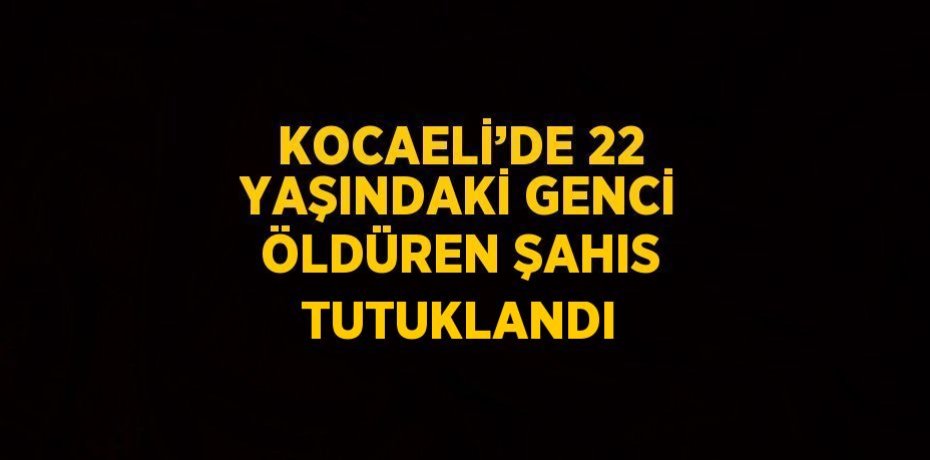 KOCAELİ’DE 22 YAŞINDAKİ GENCİ ÖLDÜREN ŞAHIS TUTUKLANDI