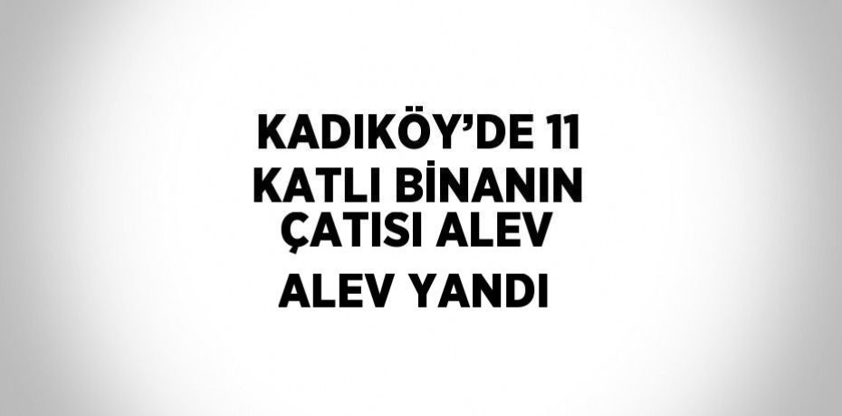 KADIKÖY’DE 11 KATLI BİNANIN ÇATISI ALEV ALEV YANDI