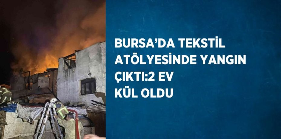 BURSA’DA TEKSTİL ATÖLYESİNDE YANGIN ÇIKTI:2 EV KÜL OLDU