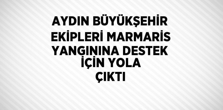 AYDIN BÜYÜKŞEHİR EKİPLERİ MARMARİS YANGININA DESTEK İÇİN YOLA ÇIKTI