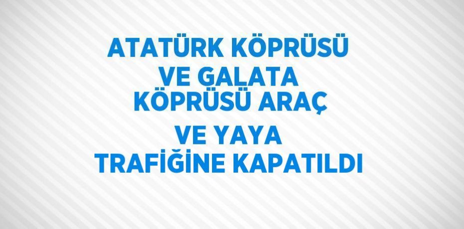 ATATÜRK KÖPRÜSÜ VE GALATA KÖPRÜSÜ ARAÇ VE YAYA TRAFİĞİNE KAPATILDI