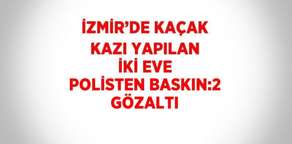 İZMİR’DE KAÇAK KAZI YAPILAN İKİ EVE POLİSTEN BASKIN:2 GÖZALTI
