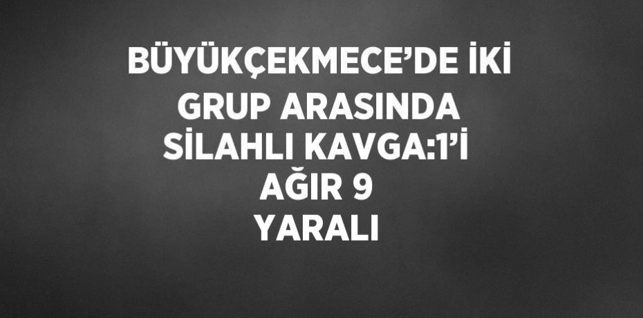 BÜYÜKÇEKMECE’DE İKİ GRUP ARASINDA SİLAHLI KAVGA:1’İ AĞIR 9 YARALI