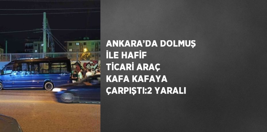 ANKARA’DA DOLMUŞ İLE HAFİF TİCARİ ARAÇ KAFA KAFAYA ÇARPIŞTI:2 YARALI