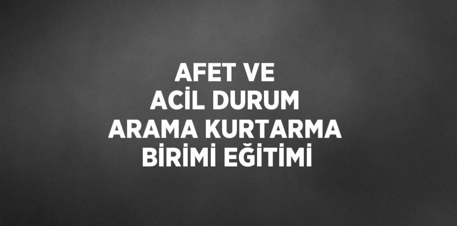 AFET VE ACİL DURUM ARAMA KURTARMA BİRİMİ EĞİTİMİ
