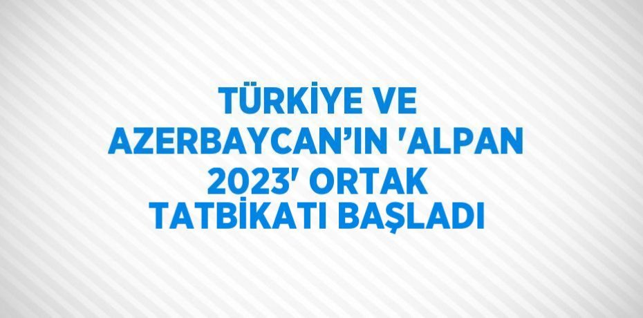 TÜRKİYE VE AZERBAYCAN’IN 'ALPAN 2023' ORTAK TATBİKATI BAŞLADI