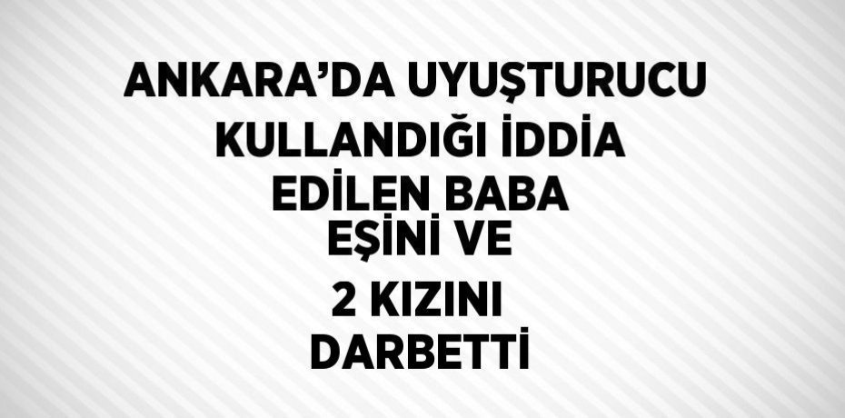 ANKARA’DA UYUŞTURUCU KULLANDIĞI İDDİA EDİLEN BABA EŞİNİ VE 2 KIZINI DARBETTİ
