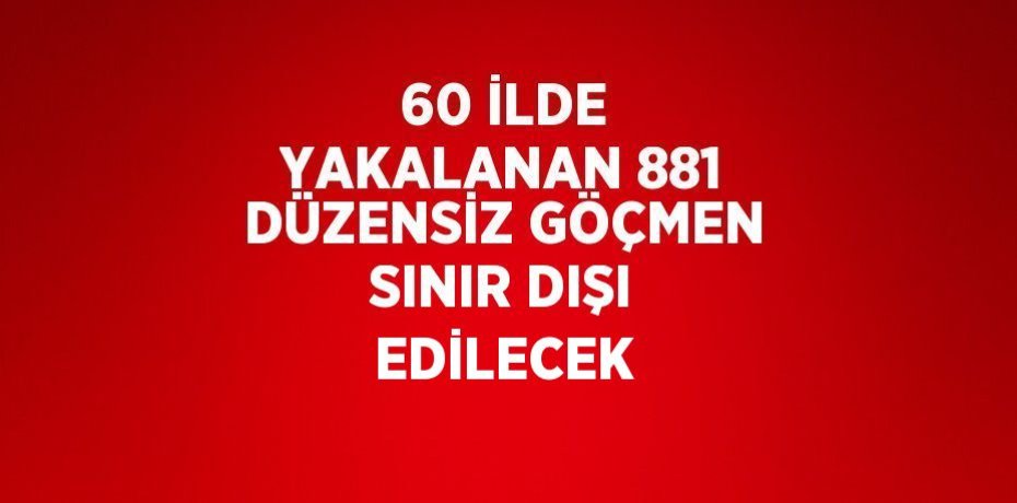 60 İLDE YAKALANAN 881 DÜZENSİZ GÖÇMEN SINIR DIŞI EDİLECEK