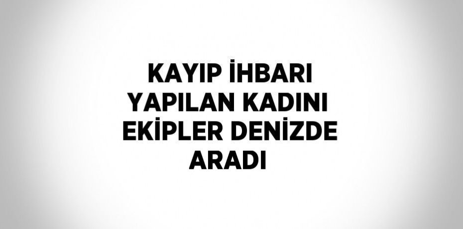 KAYIP İHBARI YAPILAN KADINI EKİPLER DENİZDE ARADI