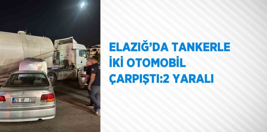 ELAZIĞ’DA TANKERLE İKİ OTOMOBİL ÇARPIŞTI:2 YARALI