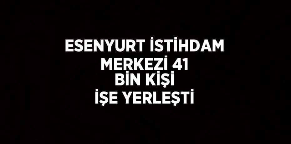 ESENYURT İSTİHDAM MERKEZİ 41 BİN KİŞİ İŞE YERLEŞTİ