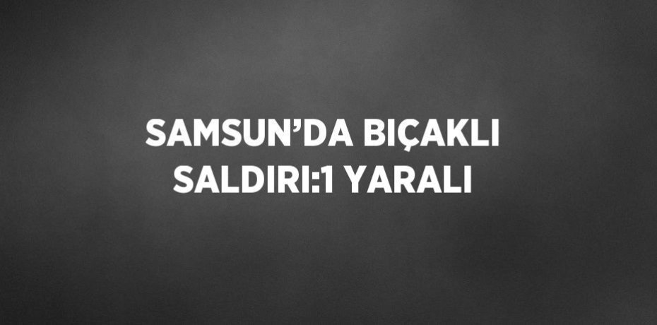 SAMSUN’DA BIÇAKLI SALDIRI:1 YARALI