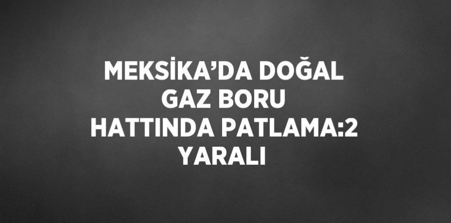 MEKSİKA’DA DOĞAL GAZ BORU HATTINDA PATLAMA:2 YARALI