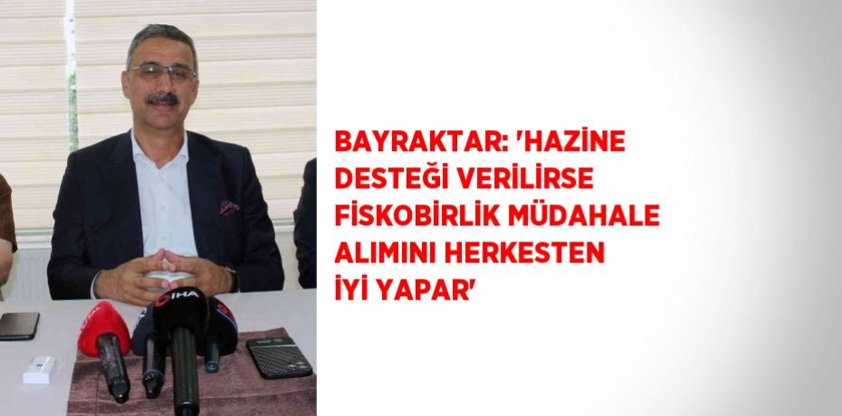 BAYRAKTAR: 'HAZİNE DESTEĞİ VERİLİRSE FİSKOBİRLİK MÜDAHALE ALIMINI HERKESTEN İYİ YAPAR'