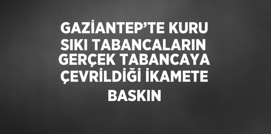 GAZİANTEP’TE KURU SIKI TABANCALARIN GERÇEK TABANCAYA ÇEVRİLDİĞİ İKAMETE BASKIN