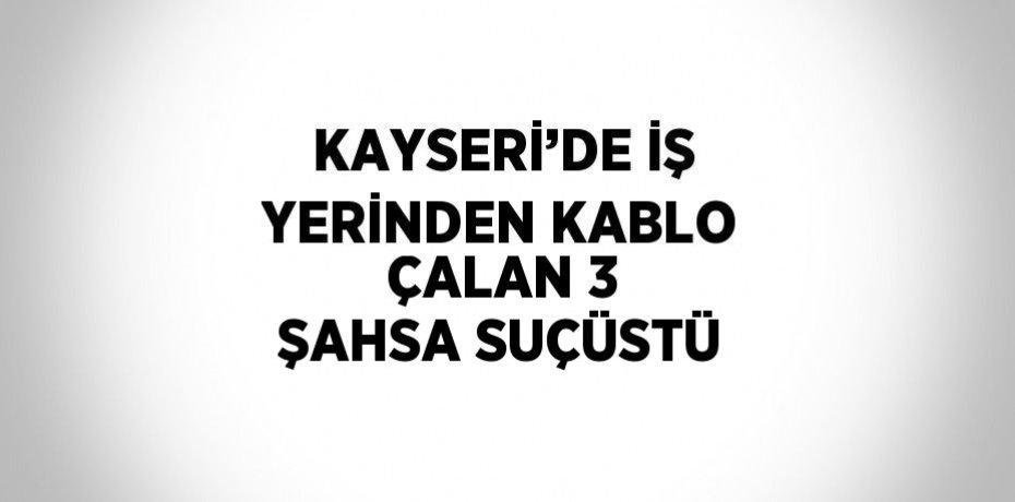 KAYSERİ’DE İŞ YERİNDEN KABLO ÇALAN 3 ŞAHSA SUÇÜSTÜ