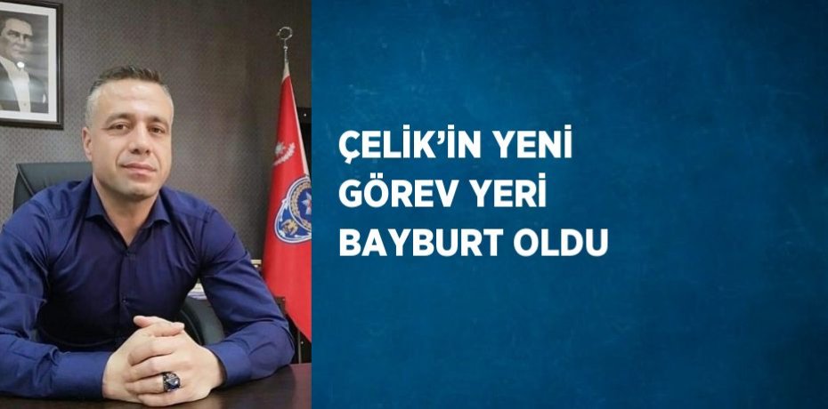 ÇELİK’İN YENİ GÖREV YERİ BAYBURT OLDU