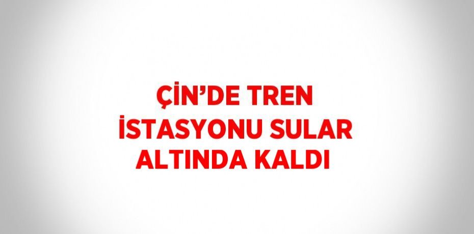 ÇİN’DE TREN İSTASYONU SULAR ALTINDA KALDI