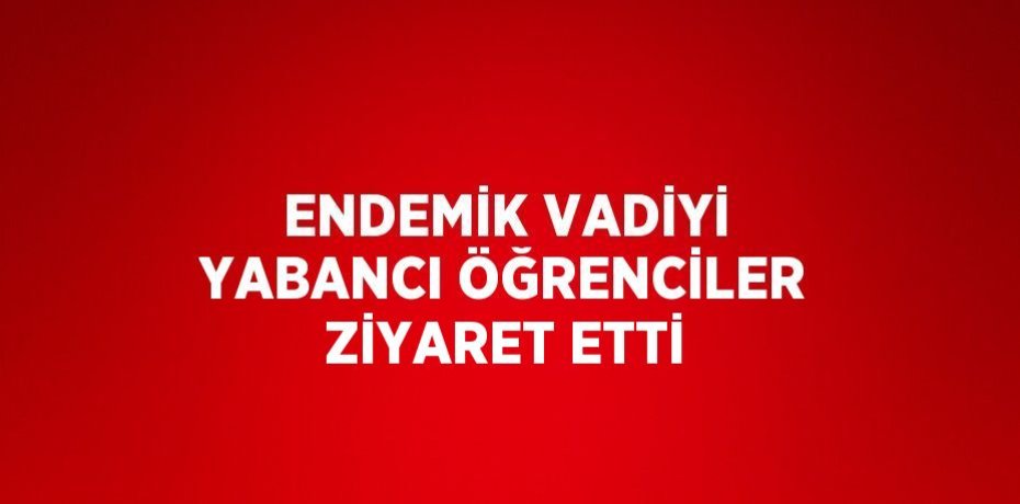 ENDEMİK VADİYİ YABANCI ÖĞRENCİLER ZİYARET ETTİ