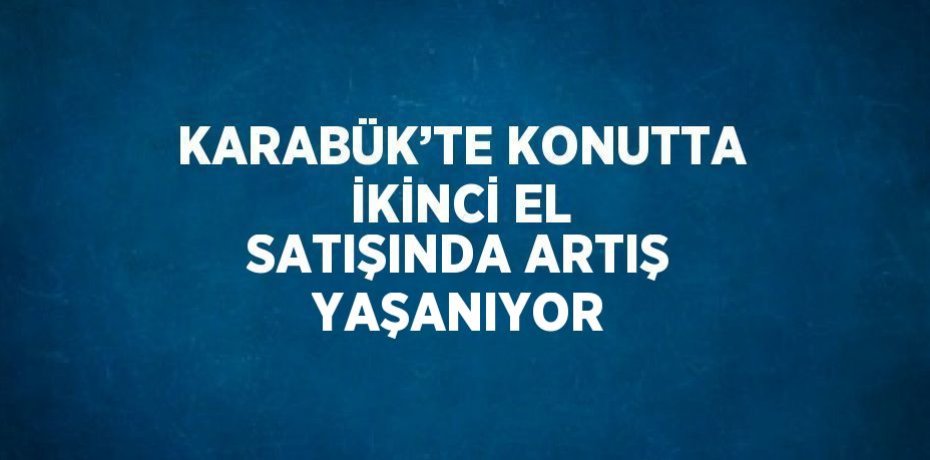 KARABÜK’TE KONUTTA İKİNCİ EL SATIŞINDA ARTIŞ YAŞANIYOR