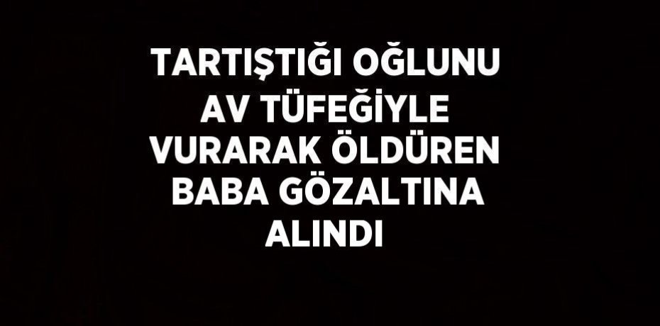 TARTIŞTIĞI OĞLUNU AV TÜFEĞİYLE VURARAK ÖLDÜREN BABA GÖZALTINA ALINDI