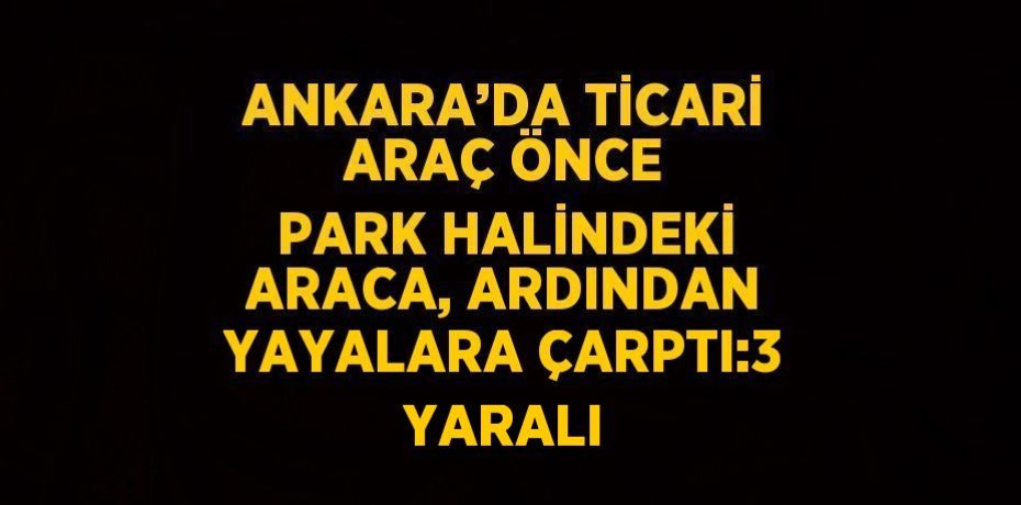 ANKARA’DA TİCARİ ARAÇ ÖNCE PARK HALİNDEKİ ARACA, ARDINDAN YAYALARA ÇARPTI:3 YARALI