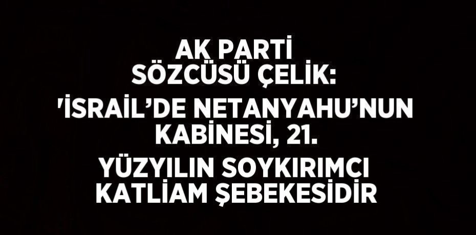AK PARTİ SÖZCÜSÜ ÇELİK: 'İSRAİL’DE NETANYAHU’NUN KABİNESİ, 21. YÜZYILIN SOYKIRIMCI KATLİAM ŞEBEKESİDİR