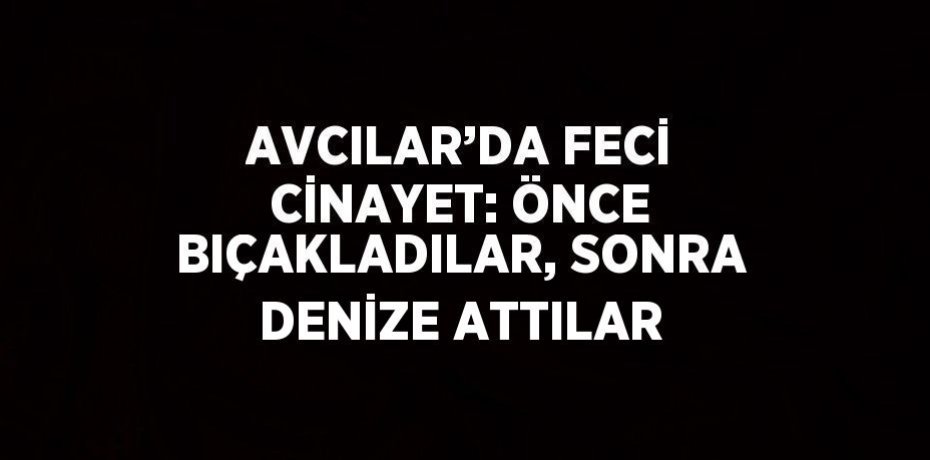 AVCILAR’DA FECİ CİNAYET: ÖNCE BIÇAKLADILAR, SONRA DENİZE ATTILAR