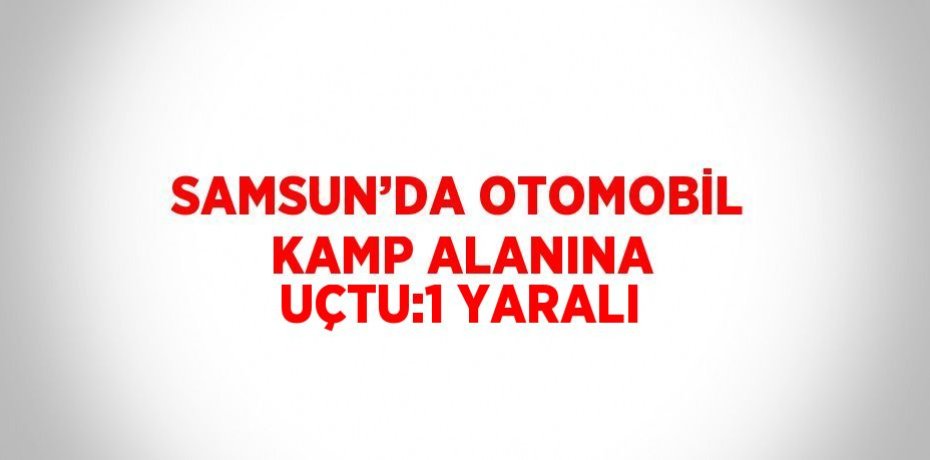 SAMSUN’DA OTOMOBİL KAMP ALANINA UÇTU:1 YARALI