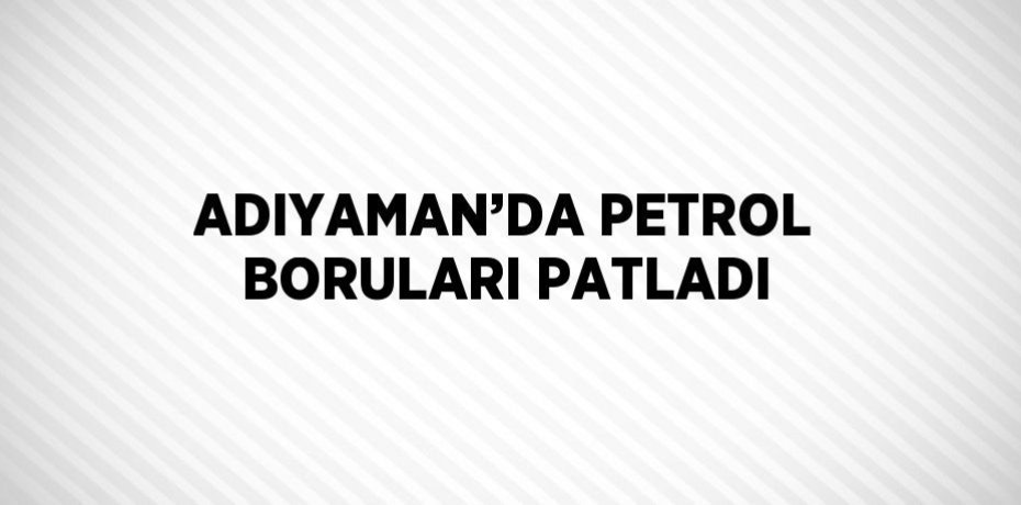 ADIYAMAN’DA PETROL BORULARI PATLADI