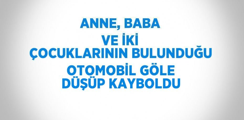 ANNE, BABA VE İKİ ÇOCUKLARININ BULUNDUĞU OTOMOBİL GÖLE DÜŞÜP KAYBOLDU