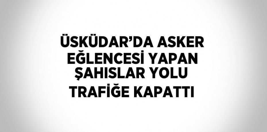 ÜSKÜDAR’DA ASKER EĞLENCESİ YAPAN ŞAHISLAR YOLU TRAFİĞE KAPATTI