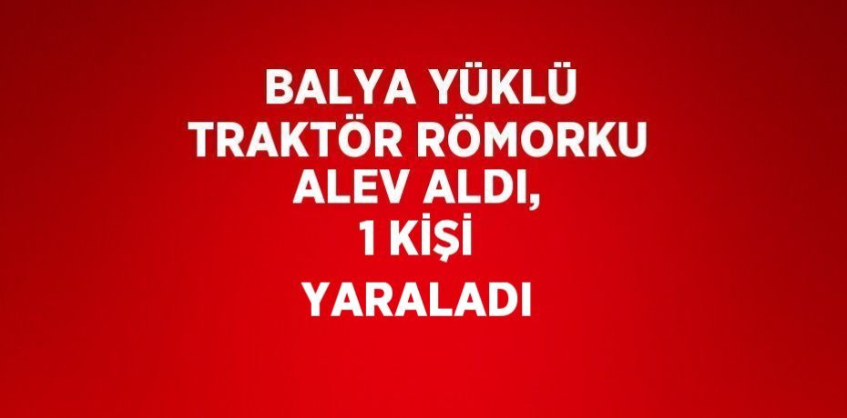BALYA YÜKLÜ TRAKTÖR RÖMORKU ALEV ALDI, 1 KİŞİ YARALADI