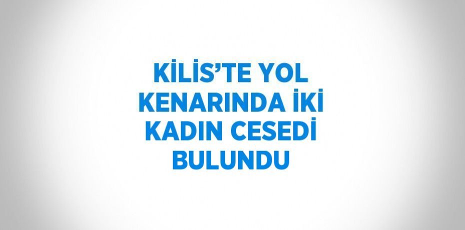 KİLİS’TE YOL KENARINDA İKİ KADIN CESEDİ BULUNDU