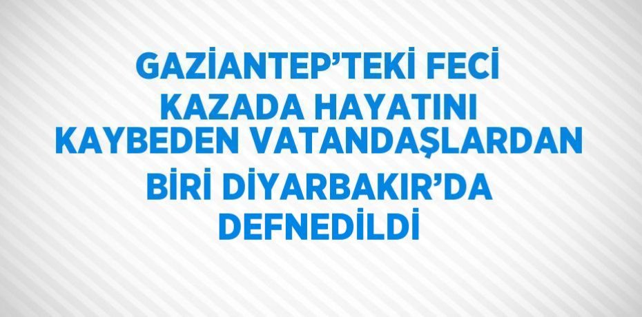 GAZİANTEP’TEKİ FECİ KAZADA HAYATINI KAYBEDEN VATANDAŞLARDAN BİRİ DİYARBAKIR’DA DEFNEDİLDİ