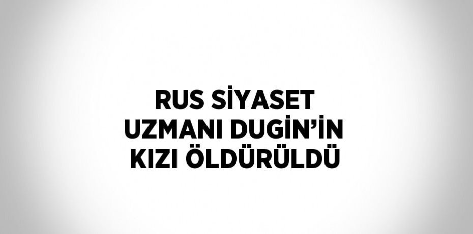 RUS SİYASET UZMANI DUGİN’İN KIZI ÖLDÜRÜLDÜ