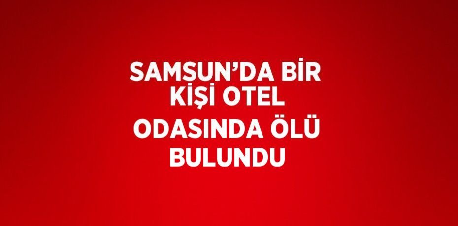 SAMSUN’DA BİR KİŞİ OTEL ODASINDA ÖLÜ BULUNDU