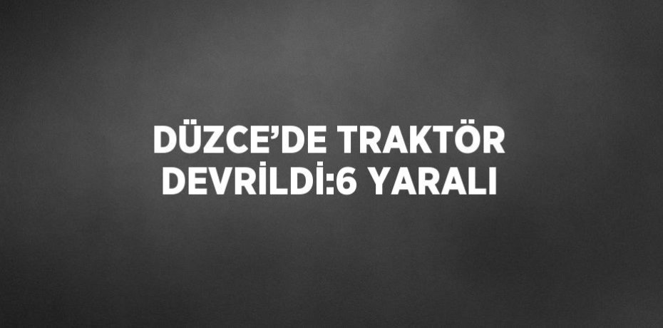 DÜZCE’DE TRAKTÖR DEVRİLDİ:6 YARALI