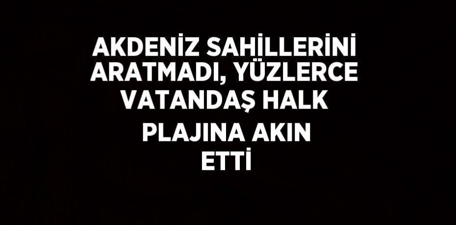 AKDENİZ SAHİLLERİNİ ARATMADI, YÜZLERCE VATANDAŞ HALK PLAJINA AKIN ETTİ